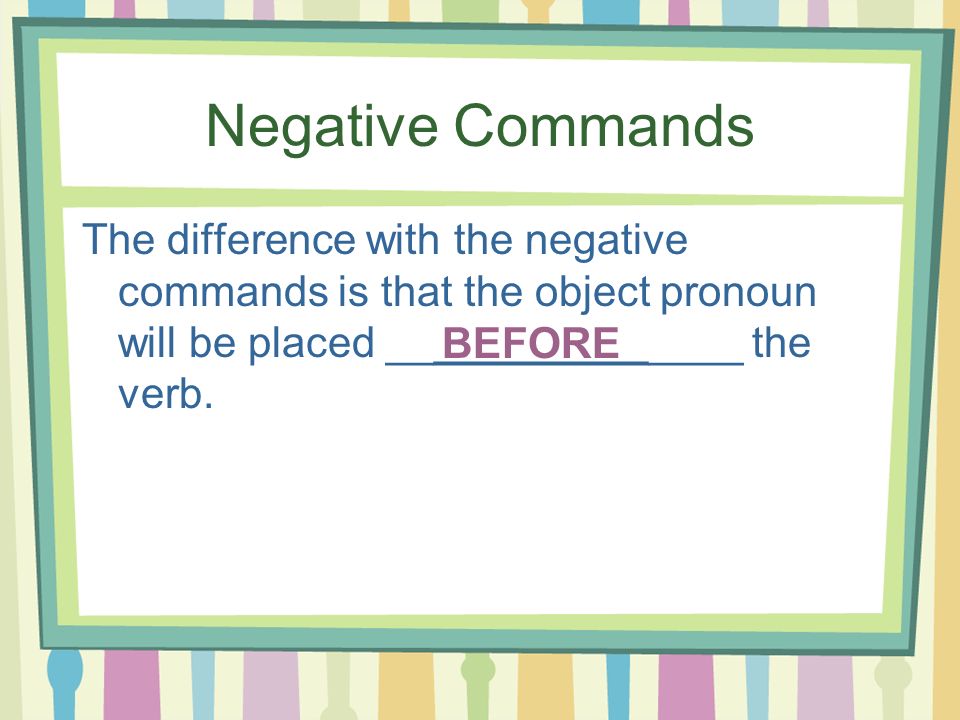 Negative Commands The difference with the negative commands is that the object pronoun will be placed _______________ the verb.