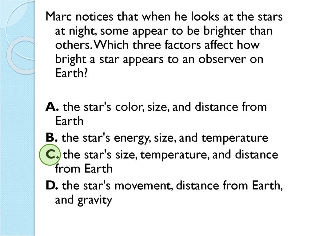 Marc notices that when he looks at the stars at night, some appear to be brighter than others. Which three factors affect how bright a star appears to an observer on Earth