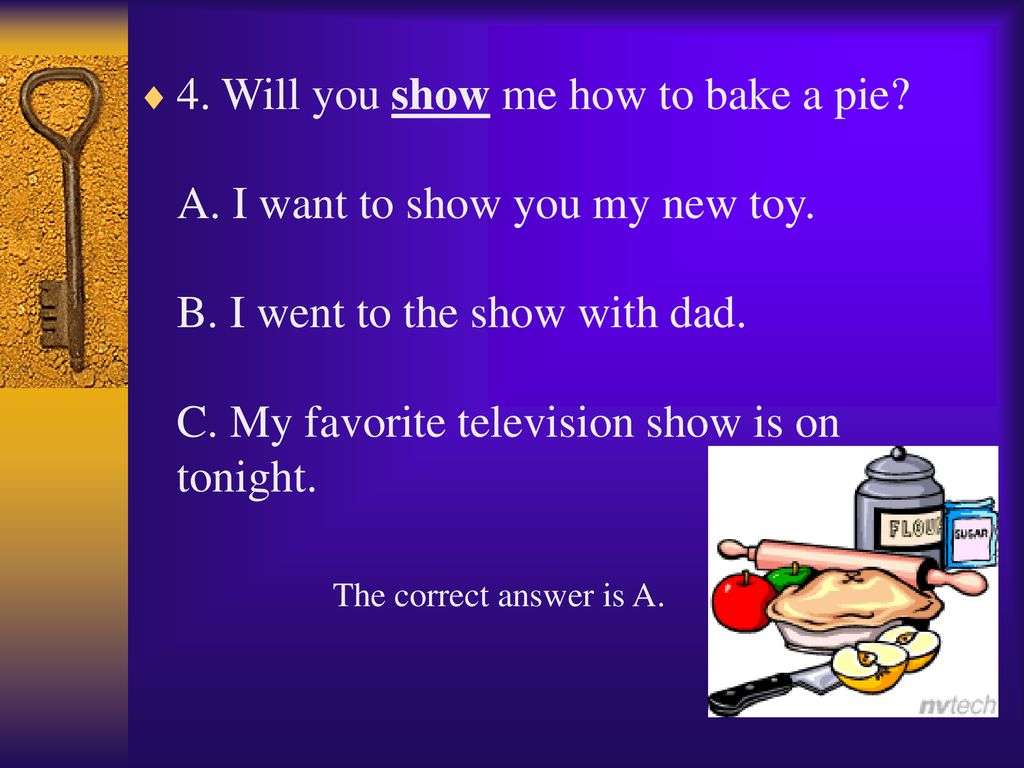 4. Will you show me how to bake a pie A. I want to show you my new toy. B. I went to the show with dad. C. My favorite television show is on tonight.