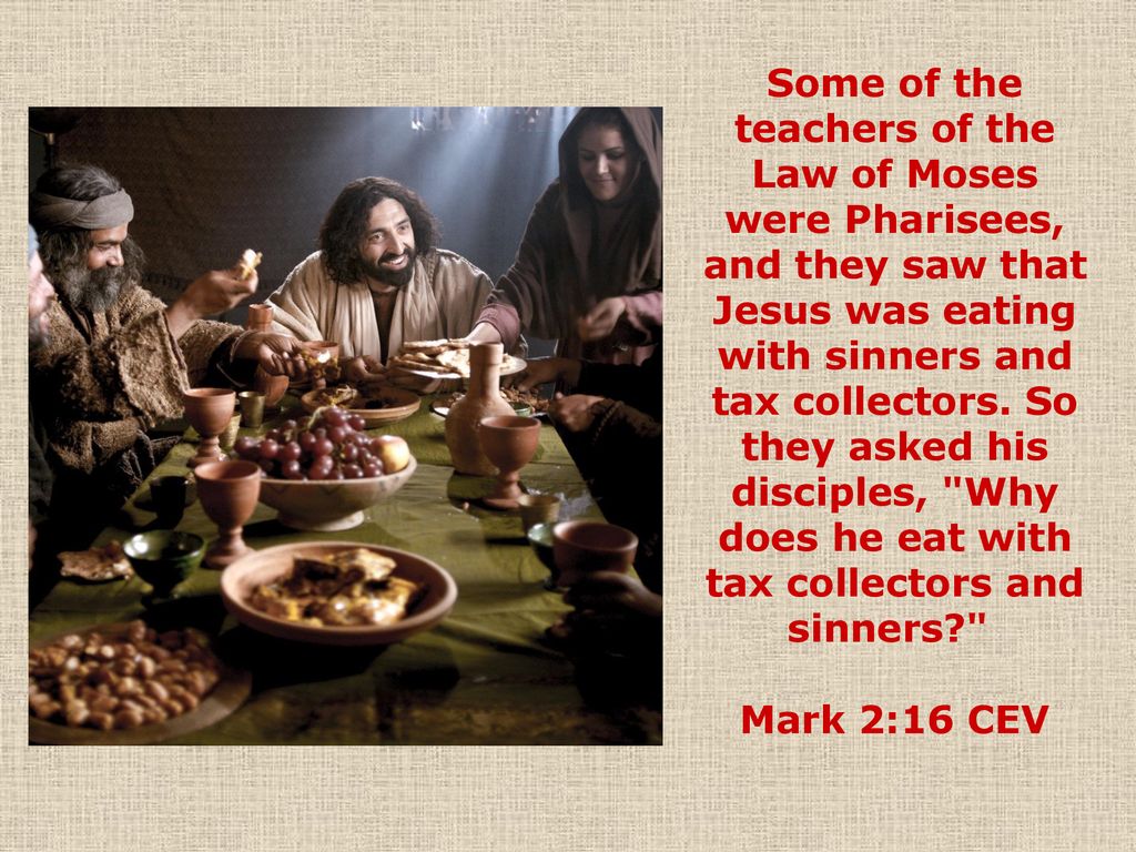 Some of the teachers of the Law of Moses were Pharisees, and they saw that Jesus was eating with sinners and tax collectors. So they asked his disciples, Why does he eat with tax collectors and sinners