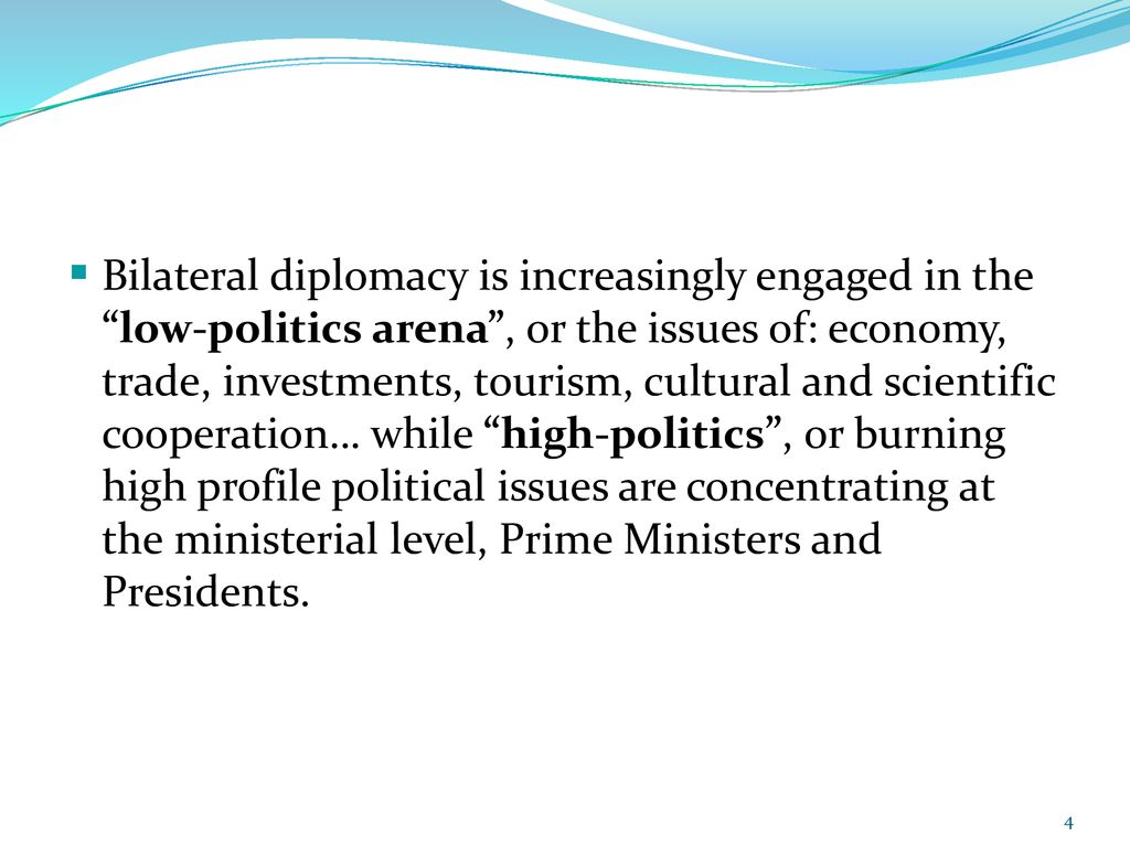 Bilateral diplomacy is increasingly engaged in the low-politics arena , or the issues of: economy, trade, investments, tourism, cultural and scientific cooperation… while high-politics , or burning high profile political issues are concentrating at the ministerial level, Prime Ministers and Presidents.