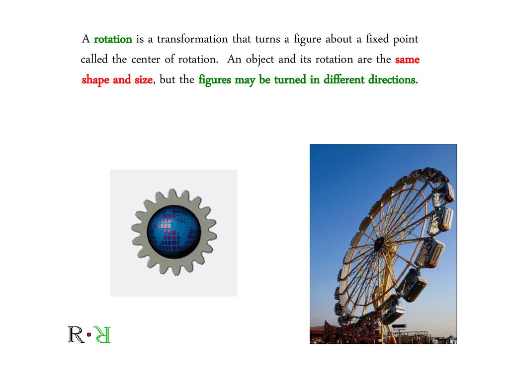 A rotation is a transformation that turns a figure about a fixed point called the center of rotation. An object and its rotation are the same shape and size, but the figures may be turned in different directions.
