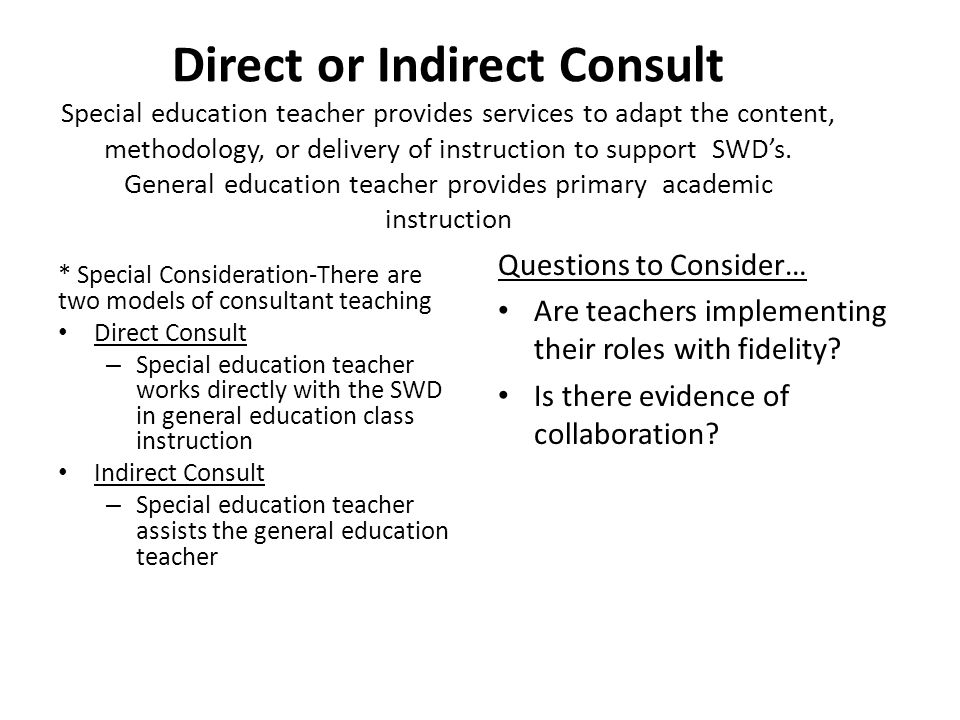 Direct or Indirect Consult Special education teacher provides services to adapt the content, methodology, or delivery of instruction to support SWD’s. General education teacher provides primary academic instruction