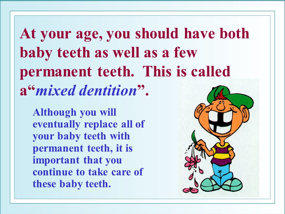 At your age, you should have both baby teeth as well as a few permanent teeth. This is called a mixed dentition .