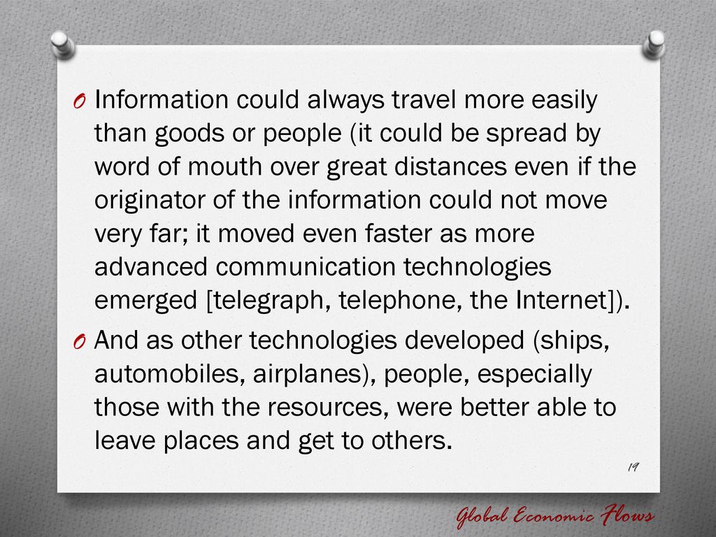 Information could always travel more easily than goods or people (it could be spread by word of mouth over great distances even if the originator of the information could not move very far; it moved even faster as more advanced communication technologies emerged [telegraph, telephone, the Internet]).