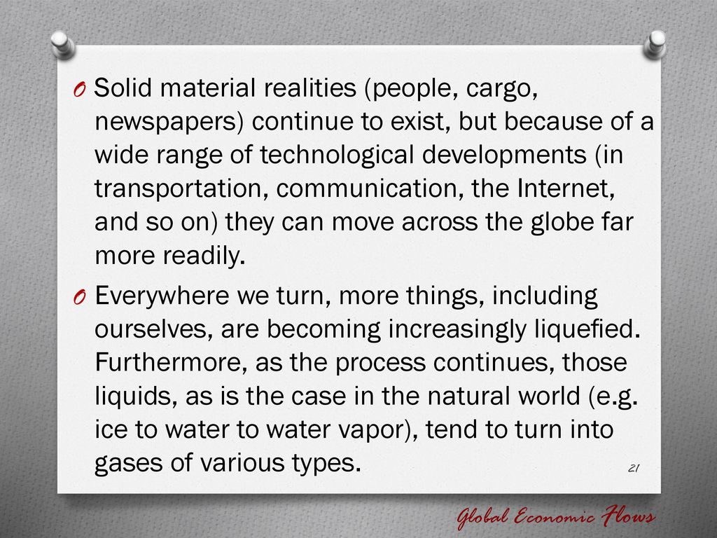 Solid material realities (people, cargo, newspapers) continue to exist, but because of a wide range of technological developments (in transportation, communication, the Internet, and so on) they can move across the globe far more readily.