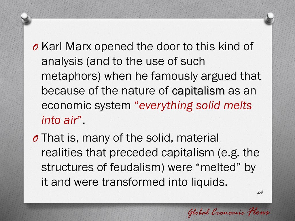 Karl Marx opened the door to this kind of analysis (and to the use of such metaphors) when he famously argued that because of the nature of capitalism as an economic system everything solid melts into air .