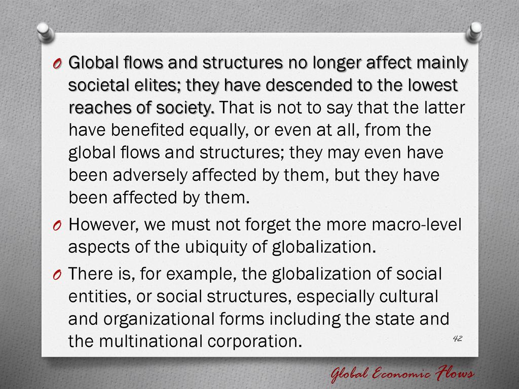 Global ﬂows and structures no longer affect mainly societal elites; they have descended to the lowest reaches of society. That is not to say that the latter have beneﬁted equally, or even at all, from the global ﬂows and structures; they may even have been adversely affected by them, but they have been affected by them.