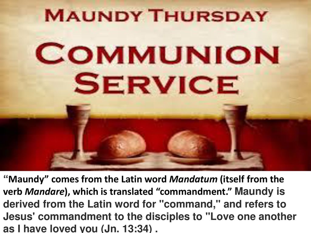 Maundy comes from the Latin word Mandatum (itself from the verb Mandare), which is translated commandment. Maundy is derived from the Latin word for command, and refers to Jesus commandment to the disciples to Love one another as I have loved you (Jn.