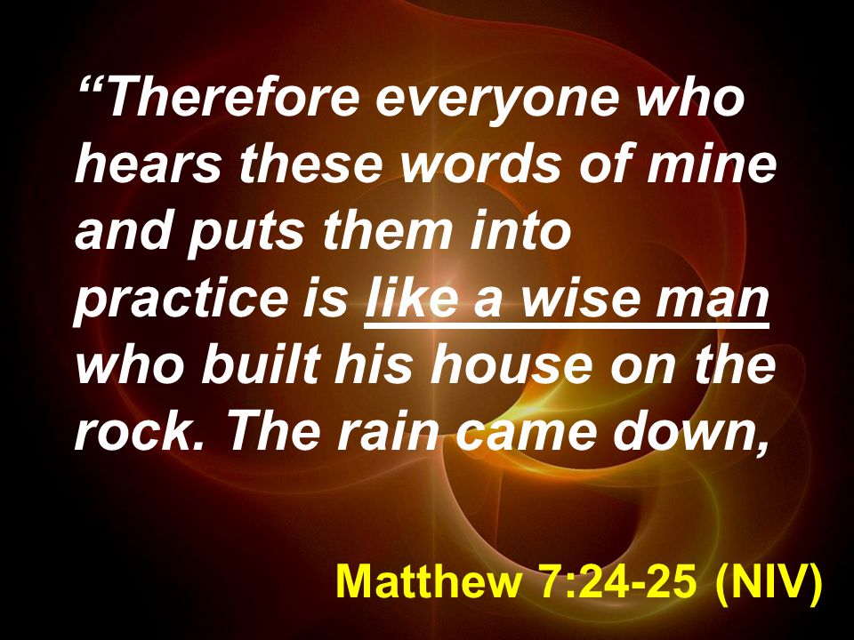 Therefore everyone who hears these words of mine and puts them into practice is like a wise man who built his house on the rock. The rain came down,