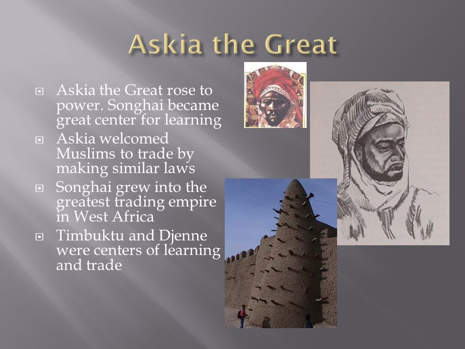 Askia the Great Askia the Great rose to power. Songhai became great center for learning. Askia welcomed Muslims to trade by making similar laws.