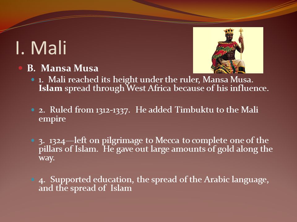 I. Mali B. Mansa Musa. 1. Mali reached its height under the ruler, Mansa Musa. Islam spread through West Africa because of his influence.