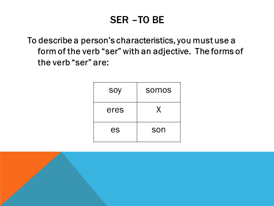 SER –to be To describe a person’s characteristics, you must use a form of the verb ser with an adjective. The forms of the verb ser are: