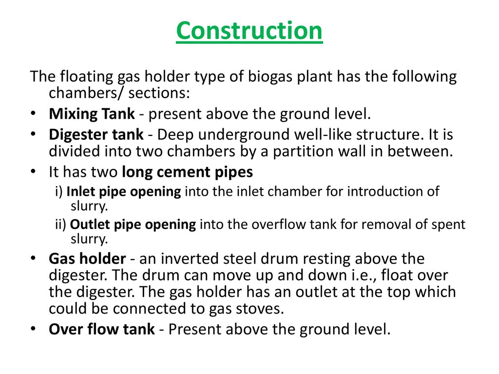 Construction The floating gas holder type of biogas plant has the following chambers/ sections: Mixing Tank - present above the ground level.