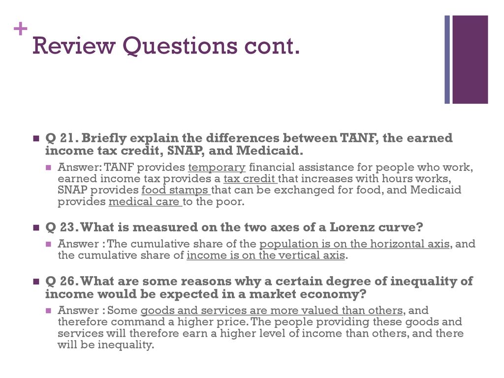 Review Questions cont. Q 21. Briefly explain the differences between TANF, the earned income tax credit, SNAP, and Medicaid.