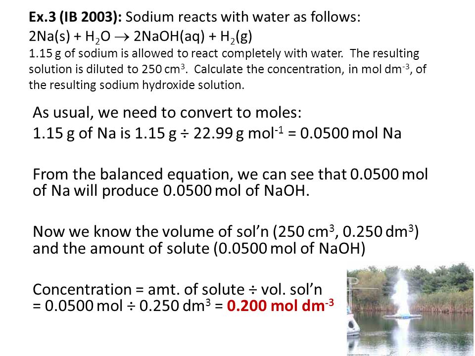 Ex.3 (IB 2003): Sodium reacts with water as follows: 2Na(s) + H2O  2NaOH(aq) + H2(g) 1.15 g of sodium is allowed to react completely with water. The resulting solution is diluted to 250 cm3. Calculate the concentration, in mol dm-3, of the resulting sodium hydroxide solution.