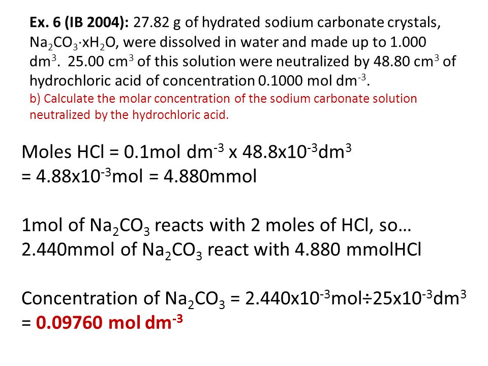 Ex. 6 (IB 2004): g of hydrated sodium carbonate crystals, Na2CO3xH2O, were dissolved in water and made up to dm cm3 of this solution were neutralized by cm3 of hydrochloric acid of concentration mol dm-3. b) Calculate the molar concentration of the sodium carbonate solution neutralized by the hydrochloric acid.