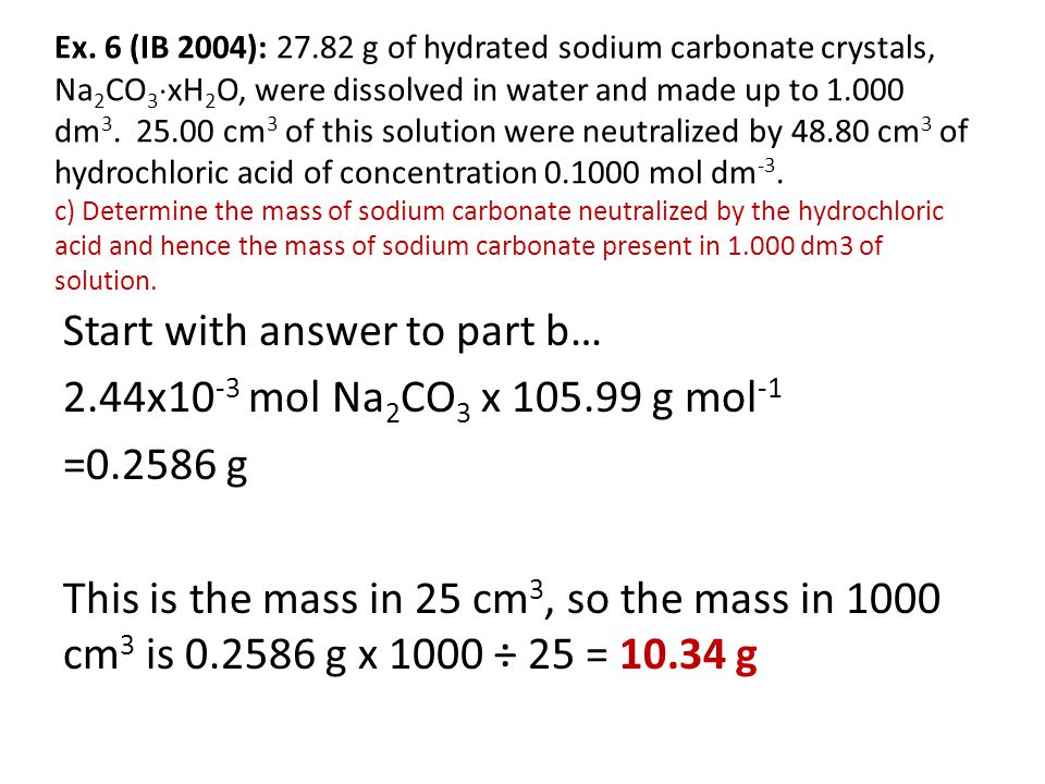 Ex. 6 (IB 2004): g of hydrated sodium carbonate crystals, Na2CO3xH2O, were dissolved in water and made up to dm cm3 of this solution were neutralized by cm3 of hydrochloric acid of concentration mol dm-3. c) Determine the mass of sodium carbonate neutralized by the hydrochloric acid and hence the mass of sodium carbonate present in dm3 of solution.