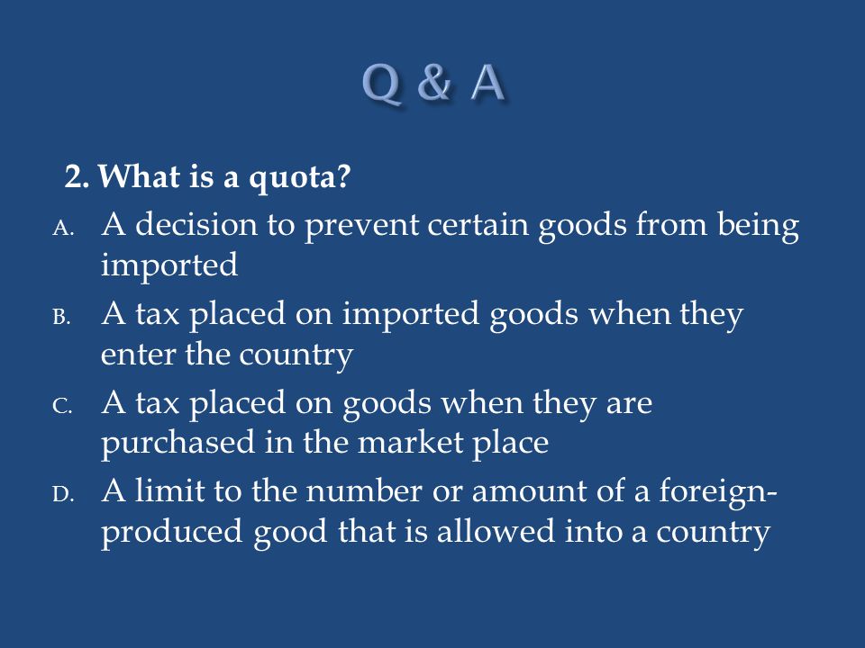 Q & A 2. What is a quota A decision to prevent certain goods from being imported. A tax placed on imported goods when they enter the country.