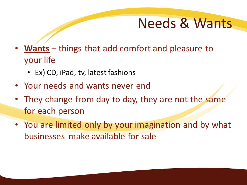 Needs & Wants Wants – things that add comfort and pleasure to your life. Ex) CD, iPad, tv, latest fashions.