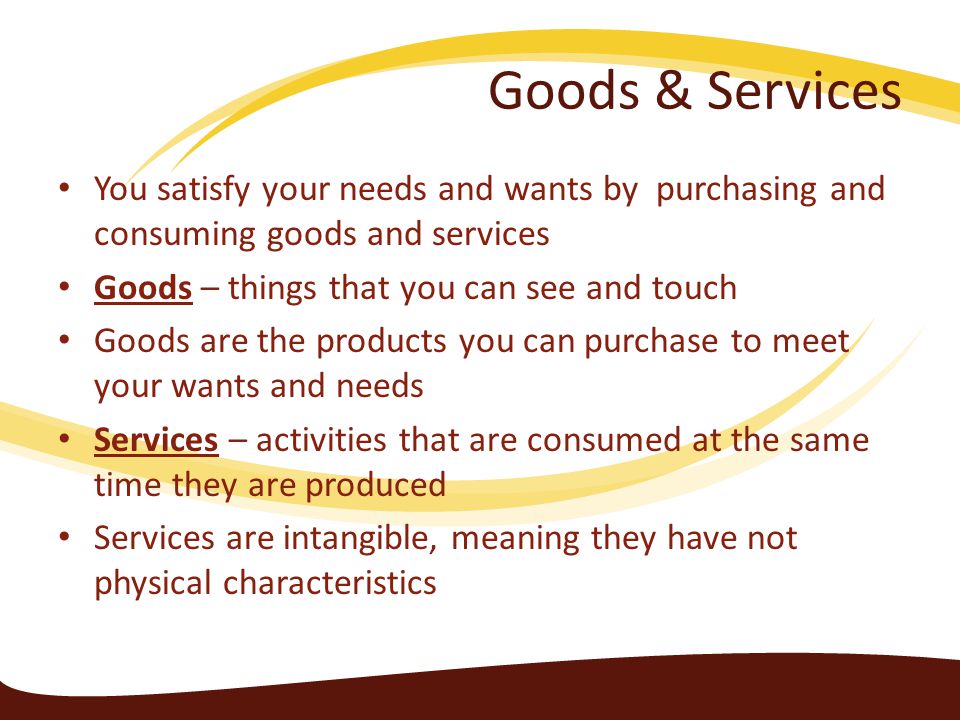 Goods & Services You satisfy your needs and wants by purchasing and consuming goods and services. Goods – things that you can see and touch.