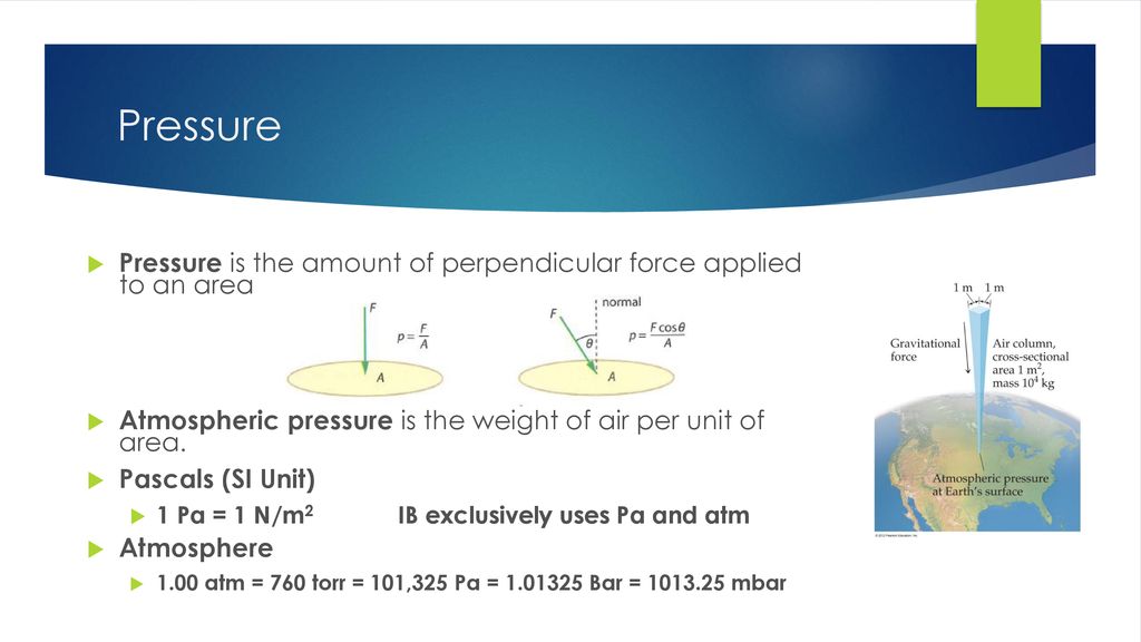 Pressure Pressure is the amount of perpendicular force applied to an area. Atmospheric pressure is the weight of air per unit of area.