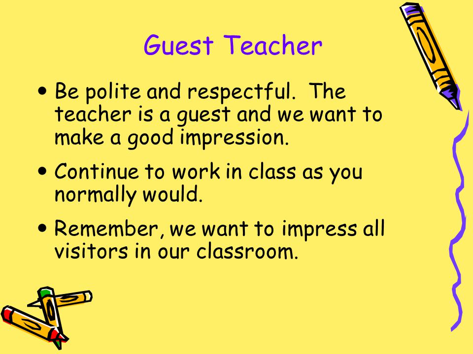 Guest Teacher Be polite and respectful. The teacher is a guest and we want to make a good impression.