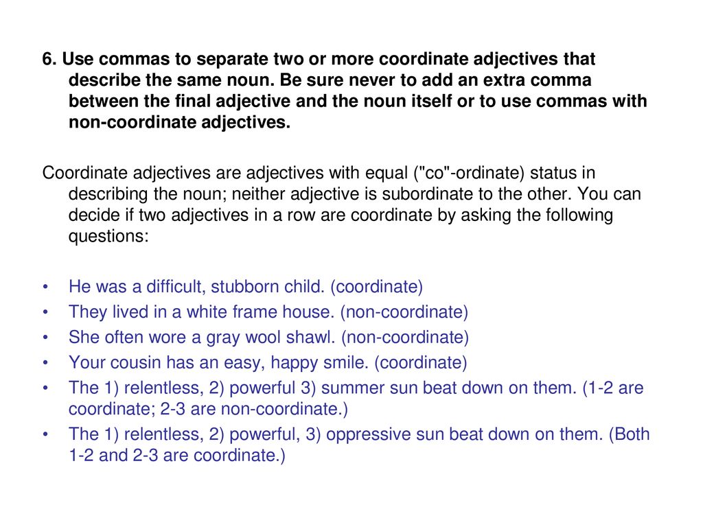 6. Use commas to separate two or more coordinate adjectives that describe the same noun. Be sure never to add an extra comma between the final adjective and the noun itself or to use commas with non-coordinate adjectives.