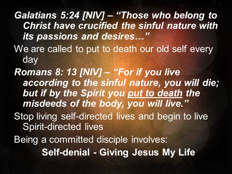 Galatians 5:24 [NIV] – Those who belong to Christ have crucified the sinful nature with its passions and desires… We are called to put to death our old self every day Romans 8: 13 [NIV] – For if you live according to the sinful nature, you will die; but if by the Spirit you put to death the misdeeds of the body, you will live. Stop living self-directed lives and begin to live Spirit-directed lives Being a committed disciple involves: Self-denial - Giving Jesus My Life