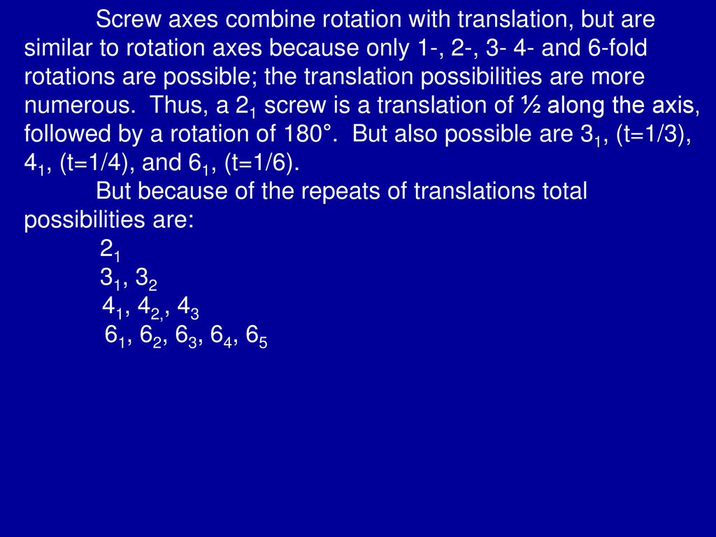 Screw axes combine rotation with translation, but are similar to rotation axes because only 1-, 2-, and 6-fold rotations are possible; the translation possibilities are more numerous. Thus, a 21 screw is a translation of ½ along the axis, followed by a rotation of 180°. But also possible are 31, (t=1/3), 41, (t=1/4), and 61, (t=1/6).