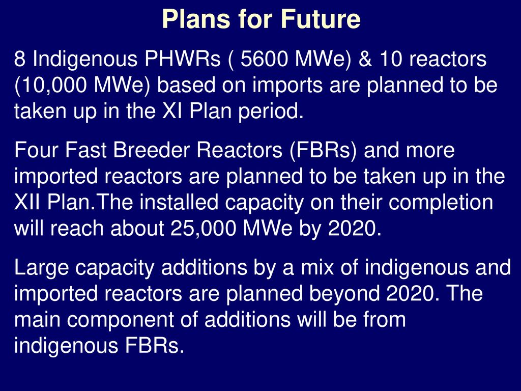 Plans for Future 8 Indigenous PHWRs ( 5600 MWe) & 10 reactors (10,000 MWe) based on imports are planned to be taken up in the XI Plan period.