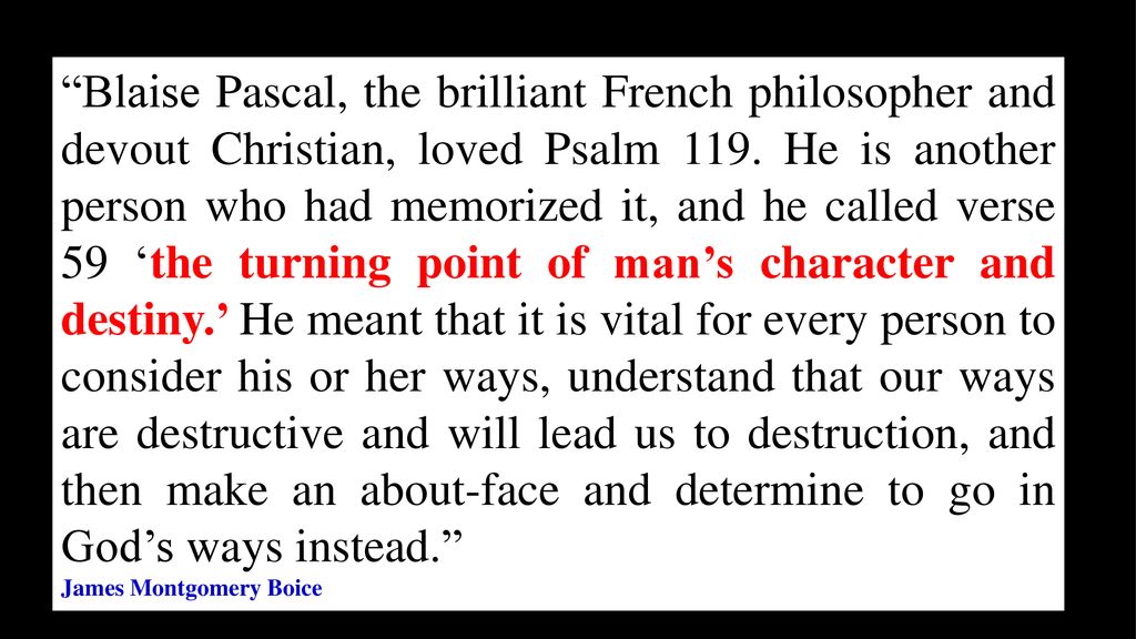 Blaise Pascal, the brilliant French philosopher and devout Christian, loved Psalm 119. He is another person who had memorized it, and he called verse 59 ‘the turning point of man’s character and destiny.’ He meant that it is vital for every person to consider his or her ways, understand that our ways are destructive and will lead us to destruction, and then make an about-face and determine to go in God’s ways instead.