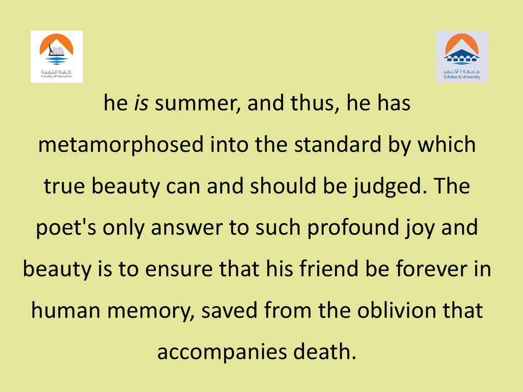 he is summer, and thus, he has metamorphosed into the standard by which true beauty can and should be judged. The poet s only answer to such profound joy and beauty is to ensure that his friend be forever in human memory, saved from the oblivion that accompanies death.