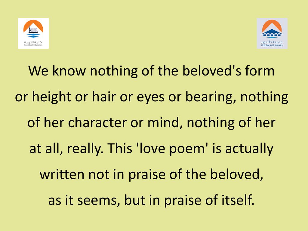 We know nothing of the beloved s form or height or hair or eyes or bearing, nothing of her character or mind, nothing of her at all, really. This love poem is actually written not in praise of the beloved, as it seems, but in praise of itself.
