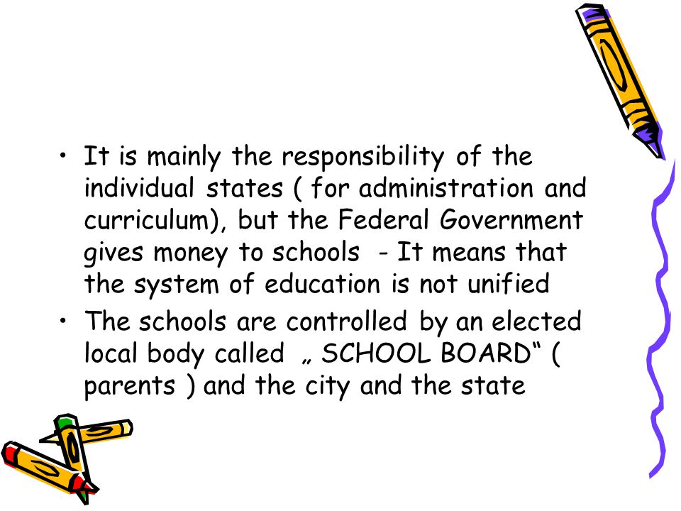 It is mainly the responsibility of the individual states ( for administration and curriculum), but the Federal Government gives money to schools - It means that the system of education is not unified