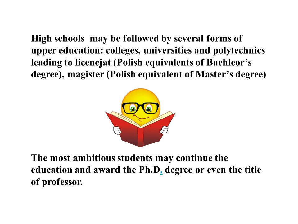 High schools may be followed by several forms of upper education: colleges, universities and polytechnics leading to licencjat (Polish equivalents of Bachleor’s degree), magister (Polish equivalent of Master’s degree)