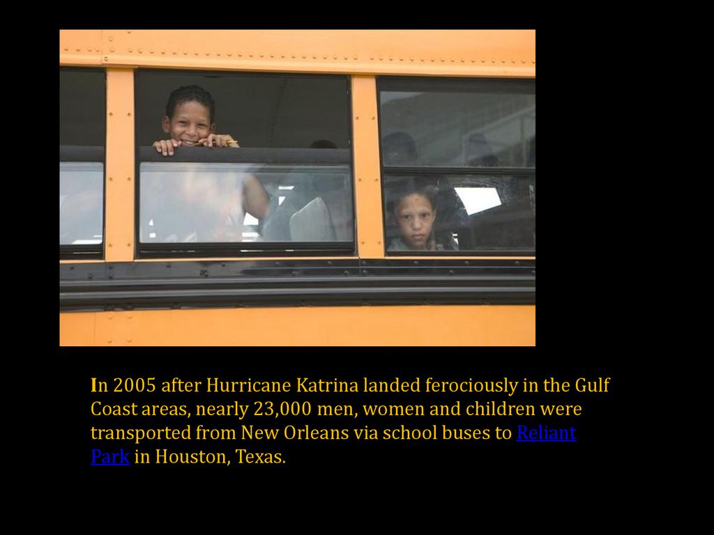 In 2005 after Hurricane Katrina landed ferociously in the Gulf Coast areas, nearly 23,000 men, women and children were transported from New Orleans via school buses to Reliant Park in Houston, Texas.