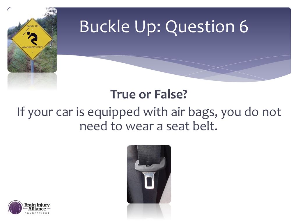 Buckle Up: Question 6 True or False If your car is equipped with air bags, you do not need to wear a seat belt.
