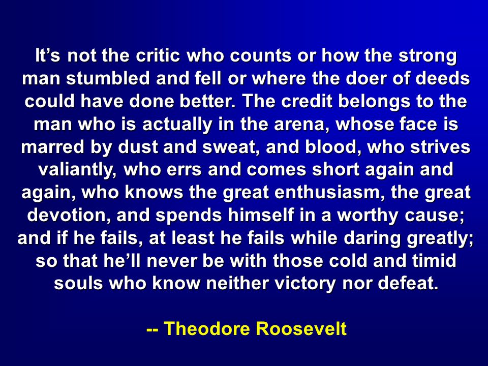 It’s not the critic who counts or how the strong man stumbled and fell or where the doer of deeds could have done better. The credit belongs to the man who is actually in the arena, whose face is marred by dust and sweat, and blood, who strives valiantly, who errs and comes short again and again, who knows the great enthusiasm, the great devotion, and spends himself in a worthy cause; and if he fails, at least he fails while daring greatly; so that he’ll never be with those cold and timid souls who know neither victory nor defeat.