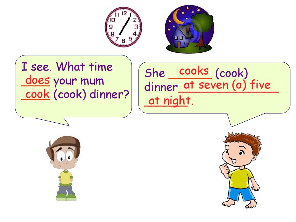 I see. What time ____ your mum ____ (cook) dinner