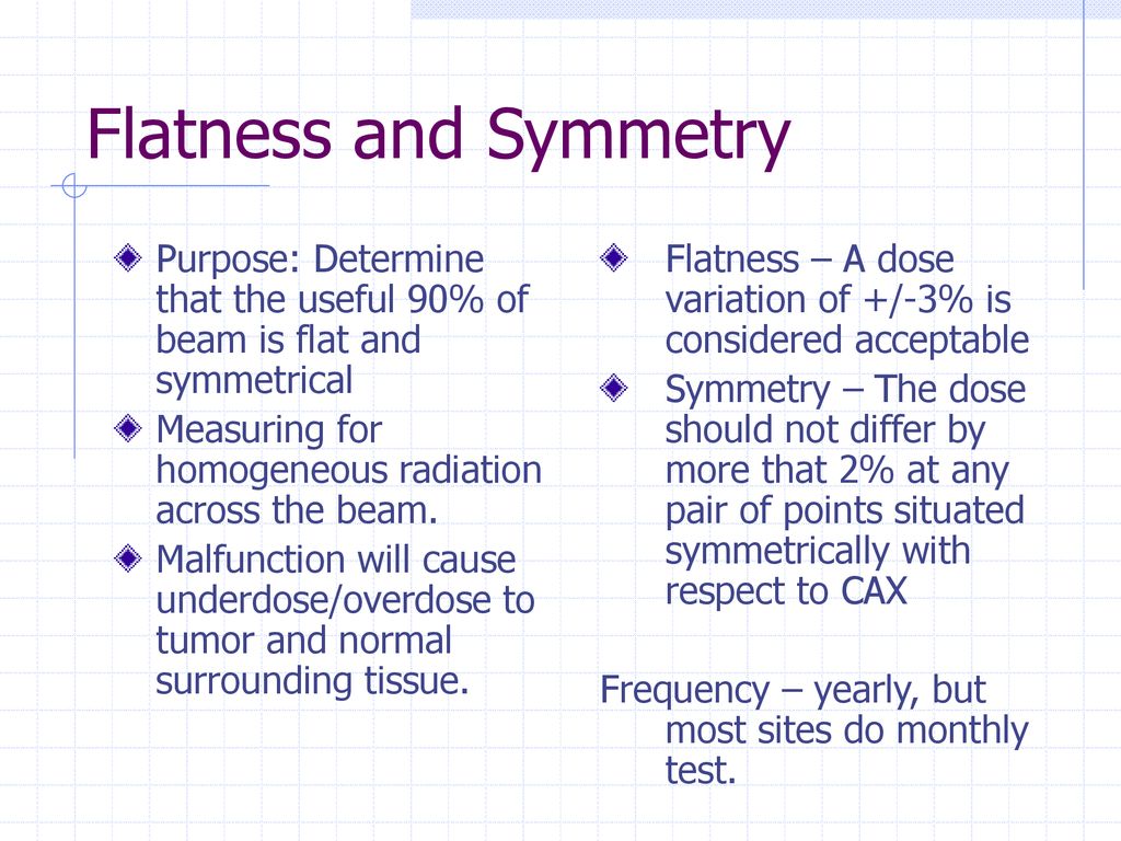 Flatness and Symmetry Purpose: Determine that the useful 90% of beam is flat and symmetrical. Measuring for homogeneous radiation across the beam.