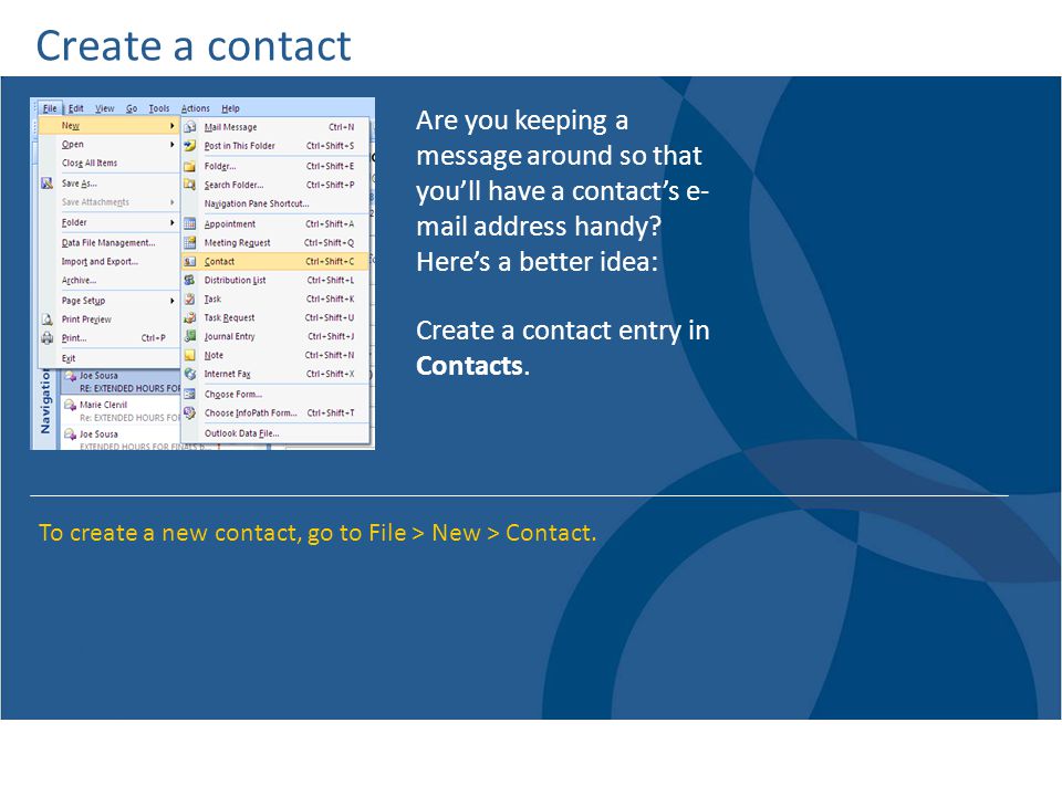 Create a contact Are you keeping a message around so that you’ll have a contact’s e- mail address handy Here’s a better idea: