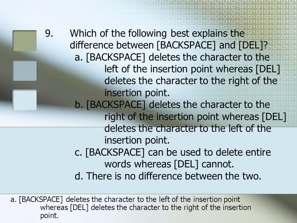 Which of the following best explains the difference between [BACKSPACE] and [DEL] a. [BACKSPACE] deletes the character to the left of the insertion point whereas [DEL] deletes the character to the right of the insertion point. b. [BACKSPACE] deletes the character to the right of the insertion point whereas [DEL] deletes the character to the left of the insertion point. c. [BACKSPACE] can be used to delete entire words whereas [DEL] cannot. d. There is no difference between the two.