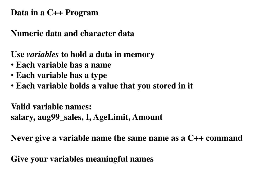 Data in a C++ Program Numeric data and character data. Use variables to hold a data in memory. Each variable has a name.