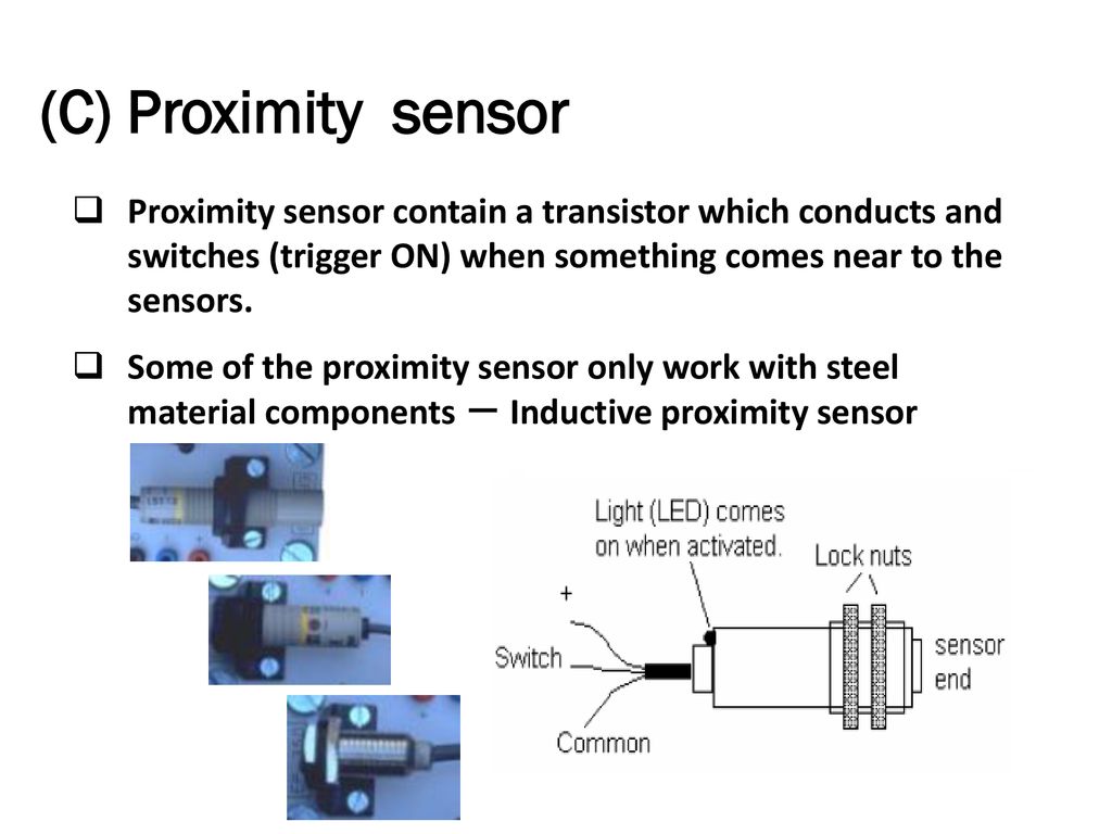 (C) Proximity sensor Proximity sensor contain a transistor which conducts and switches (trigger ON) when something comes near to the sensors.