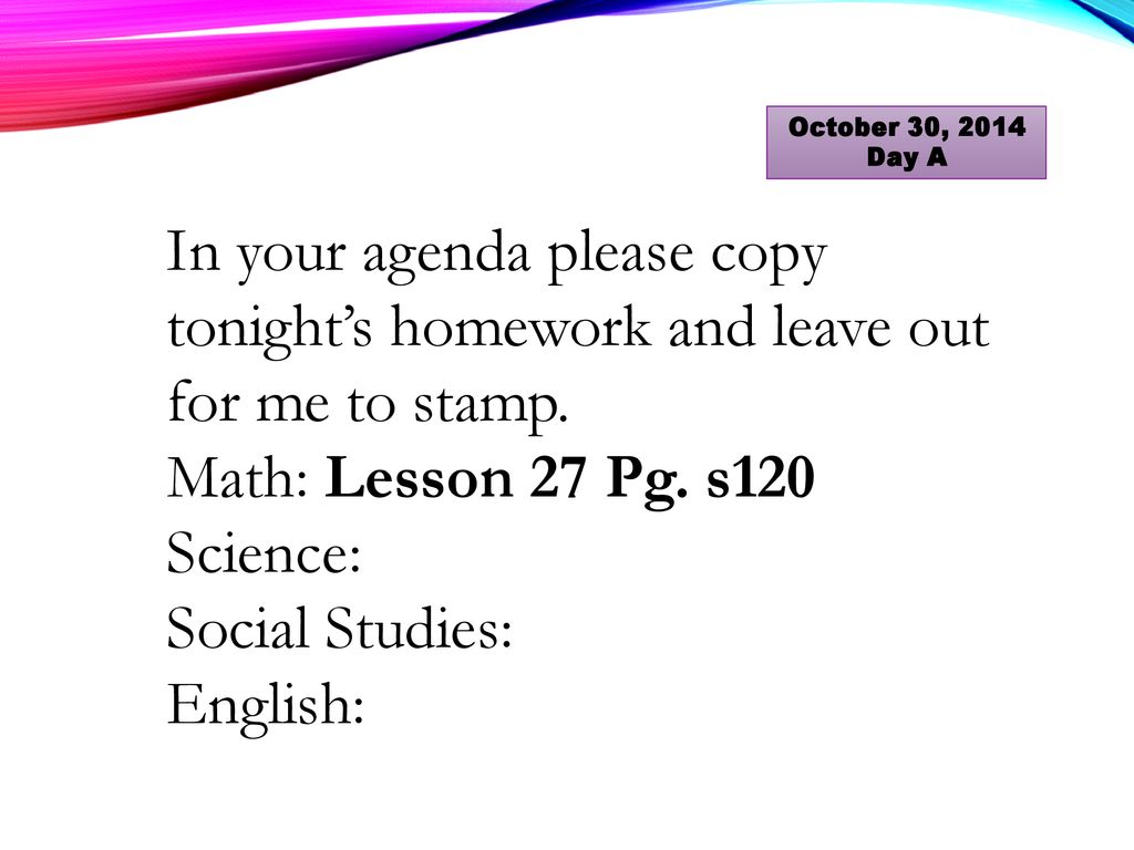 October 30, 2014 Day A In your agenda please copy tonight’s homework and leave out for me to stamp.