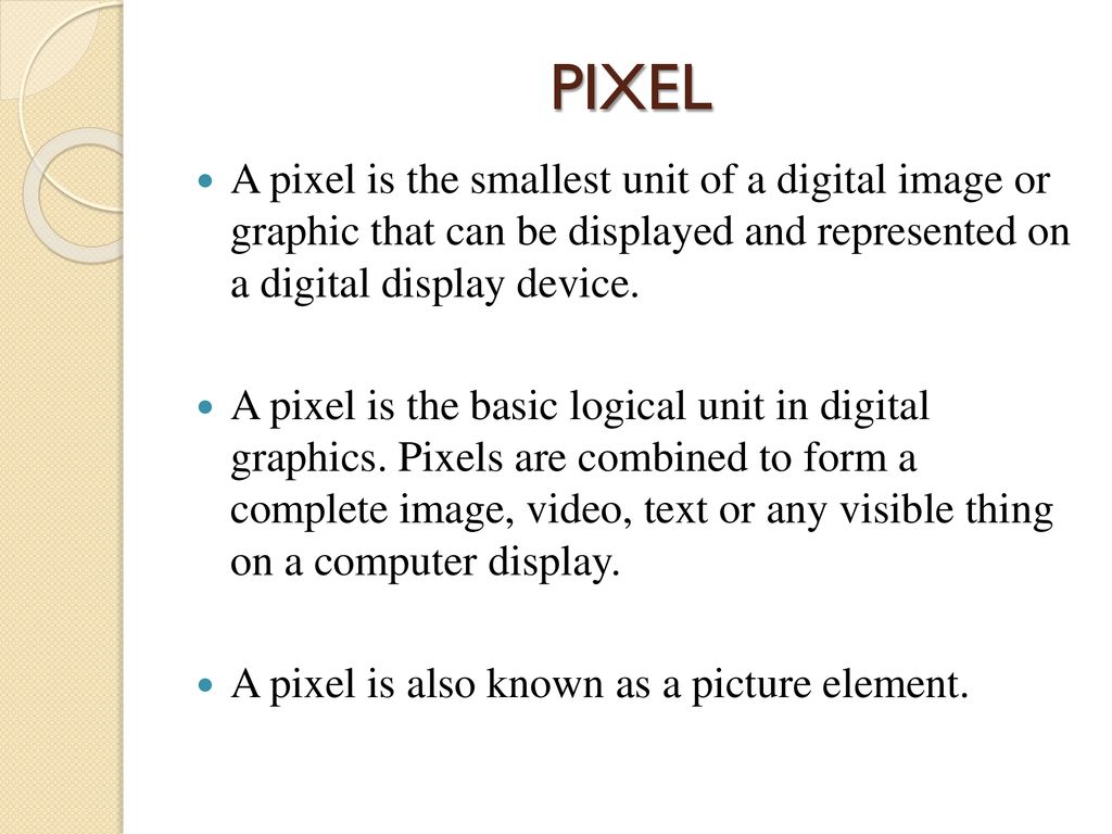 PIXEL A pixel is the smallest unit of a digital image or graphic that can be displayed and represented on a digital display device.