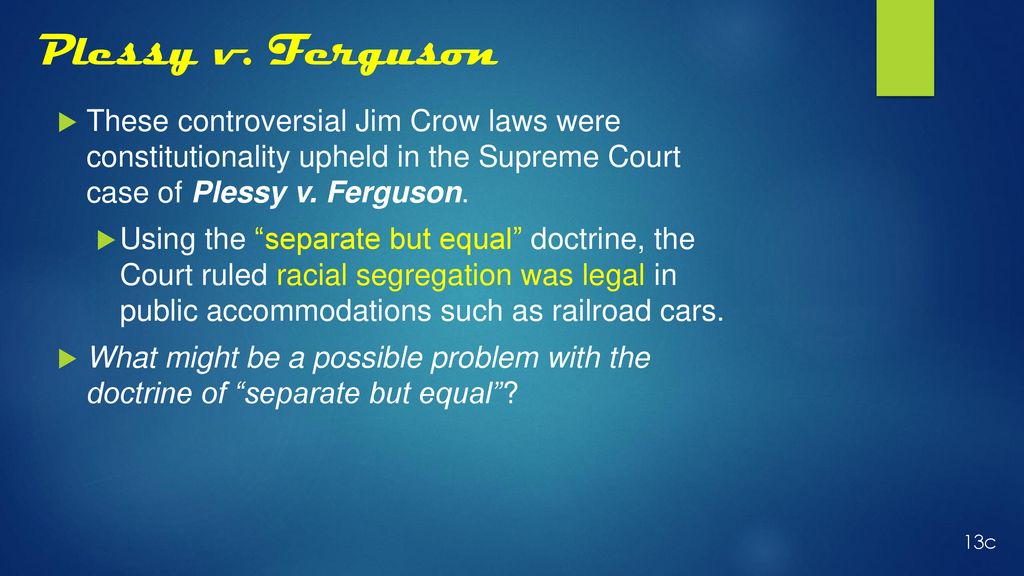Plessy v. Ferguson These controversial Jim Crow laws were constitutionality upheld in the Supreme Court case of Plessy v. Ferguson.