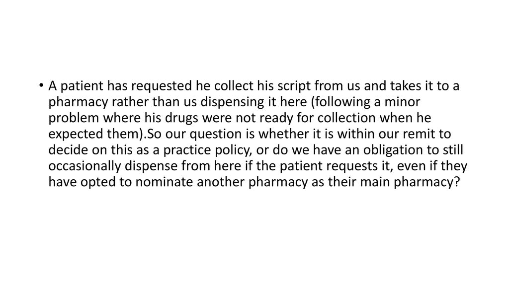 A patient has requested he collect his script from us and takes it to a pharmacy rather than us dispensing it here (following a minor problem where his drugs were not ready for collection when he expected them).So our question is whether it is within our remit to decide on this as a practice policy, or do we have an obligation to still occasionally dispense from here if the patient requests it, even if they have opted to nominate another pharmacy as their main pharmacy