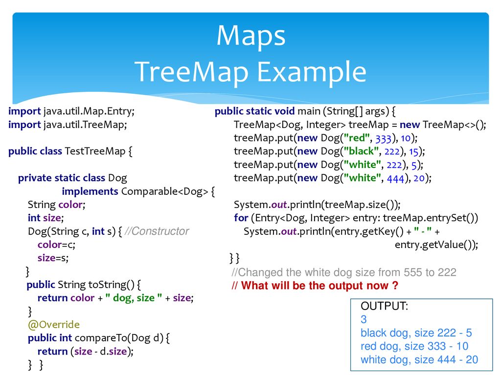 Maps TreeMap Example import java.util.Map.Entry; import java.util.TreeMap; public class TestTreeMap { private static class Dog.